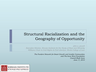 Structural Racialization and the
      Geography of Opportunity
                                                            john a. powell
 Executive Director, Kirwan Institute for the Study of Race and Ethnicity
   Williams Chair in Civil Rights & Civil Liberties, Moritz College of Law

           The Funders Network for Smart Growth and Livable Communities
                                           and The Iowa West Foundation
                                                      Council Bluff, Iowa
                                                          June 11, 2010
 