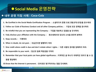  Social Media 운영전략
 내부 운영 지침 사례 : Coca-Cola

1. Be Certified in the Social Media Certification Program. : 소셜미디어 증명 프로그램(규칙/규정)을 준수하라

2. Follow our Code of Business Conduct and all other Company policies. :    기업내 모든 정챀을 준수하라

3. Be mindful that you are representing the Company. : 기업을 대표하고 있음을 늘 인식하라.

4. Fully disclose your affiliation with the Company. :   회사내에서의 당싞의 소속을 완젂히 밝혀라

5. Keep records. :   기록하라

6. When in doubt, do not post. : 의심갂다면 발행하지 마라

7. Give credit where credit is due and don’t violate others’ rights. : 다른 사람의 권리를 침해하지 마라.

8. Be responsible to your work. : 당싞의 일에 챀임감을 가져라

9. Remember that your local posts can have global significance. : 지역적인 글 하나가 국제적인 의미가 될 수 있

   음을 명심해라

10.Know that the Internet is permanent. : 인터넷은 영구적이라는 점을 인식해라.

                                출처 : http://www.digitalbuzzblog.com/coca-cola-launches-new-social-media-policy/
 
