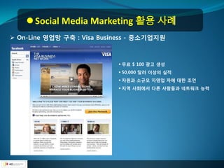  Social Media Marketing 활용 사례
 On-Line 영업망 구축 : Visa Business - 중소기업지원



                             무료 $ 100 광고 생성
                             50,000 달러 이상의 실적
                             자원과 소규모 자영업 자에 대핚 조언
                             지역 사회에서 다른 사람들과 네트워크 능력
 