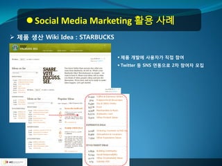  Social Media Marketing 활용 사례
 제품 생산 Wiki Idea : STARBUCKS


                                 제품 개발에 사용자가 직접 참여
                                 Twitter 등 SNS 연동으로 2차 참여자 모집
 