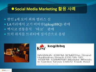  Social Media Marketing 활용 사례

 한인 2세 로이 최와 앨리스 신
 LA거리에서 고기 비비큐(@kogiBBQ) 판매
 멕시코 전통음식 ‘타코’ 판매
 트럭 위치를 트위터에 실시간으로 올림
 