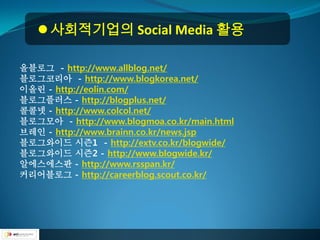  사회적기업의 Social Media 활용

올블로그 - http://www.allblog.net/
블로그코리아 - http://www.blogkorea.net/
이올린 - http://eolin.com/
블로그플러스 - http://blogplus.net/
콜콜넷 - http://www.colcol.net/
블로그모아 - http://www.blogmoa.co.kr/main.html
브레인 - http://www.brainn.co.kr/news.jsp
블로그와이드 시즌1 - http://extv.co.kr/blogwide/
블로그와이드 시즌2 - http://www.blogwide.kr/
알에스에스판 - http://www.rsspan.kr/
커리어블로그 - http://careerblog.scout.co.kr/
 