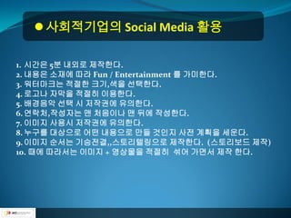  사회적기업의 Social Media 활용

1. 시간은 5분 내외로 제작한다.
2. 내용은 소재에 따라 Fun / Entertainment 를 가미한다.
3. 워터마크는 적절한 크기,색을 선택한다.
4. 로고나 자막을 적절히 이용한다.
5. 배경음악 선택 시 저작권에 유의한다.
6. 연락처,작성자는 맨 처음이나 맨 뒤에 작성한다.
7. 이미지 사용시 저작권에 유의한다.
8. 누구를 대상으로 어떤 내용으로 만들 것인지 사전 계획을 세운다.
9. 이미지 순서는 기승전결,,스토리텔링으로 제작한다. (스토리보드 제작)
10. 때에 따라서는 이미지 + 영상물을 적절히 섞어 가면서 제작 한다.
 