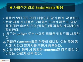  사회적기업의 Social Media 활용

1.제목만 보더라도 어떤 내용인지 알기 쉽게 작성한다.
2.본문 제작 시 내용은 구어체로 이야기 하듯이, 영상
  물에 대한 충분한 단어(키워드)를 적절히 배치하면서
  작성한다.
3. 태그는 40Byte 또는 10개로 적절한 키워드를 사용한
  다.
4. 동일한 Contents라도 한곳이 아니라 여러 곳에 동
  시에 시간차 일자차를 두면서 등록한다.
5. 여러 곳에 등록 시 동일한 contents일 경우 메인 이
  미지는 다르게 선택 한다.
 