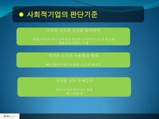  사회적기업의 판단기준

       가처분 소득의 가치를 높여준다

  자선(기부)가 아닌 소비자가 자신의 소득수준으로 꼭 필요한
             제품이나 서비스 구매



        가처분 소득의 사용범위 확대

       예) 니콜라스네그로폰테 : 노트북 보급등




           가처분 소득 자체증가

           원조가 아닌 비즈니스 창출
              예)그라민 폰
 