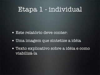 Etapa 1 - individual


• Este relatório deve conter:
• Uma imagem que sintetize a idéia
• Texto explicativo sobre a idéia e como
  viabilizá-la
 