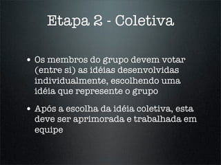 Etapa 2 - Coletiva

• Os membros do grupo devem votar
  (entre si) as idéias desenvolvidas
  individualmente, escolhendo uma
  idéia que represente o grupo

• Após a escolha da idéia coletiva, esta
  deve ser aprimorada e trabalhada em
  equipe
 