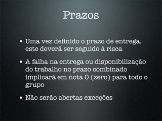 Prazos

• Uma vez deﬁnido o prazo de entrega,
  este deverá ser seguido à risca

• A falha na entrega ou disponibilização
  do trabalho no prazo combinado
  implicará em nota 0 (zero) para todo o
  grupo

• Não serão abertas exceções
 
