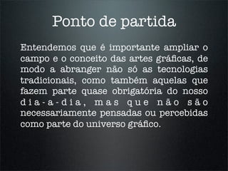 Ponto de partida
Entendemos que é importante ampliar o
campo e o conceito das artes gráﬁcas, de
modo a abranger não só as tecnologias
tradicionais, como também aquelas que
fazem parte quase obrigatória do nosso
dia-a-dia, mas que não são
necessariamente pensadas ou percebidas
como parte do universo gráﬁco.
 