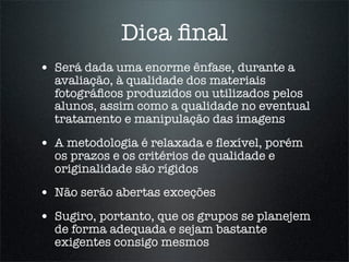 Dica ﬁnal
• Será dada uma enorme ênfase, durante a
  avaliação, à qualidade dos materiais
  fotográﬁcos produzidos ou utilizados pelos
  alunos, assim como a qualidade no eventual
  tratamento e manipulação das imagens

• A metodologia é relaxada e ﬂexível, porém
  os prazos e os critérios de qualidade e
  originalidade são rígidos

• Não serão abertas exceções
• Sugiro, portanto, que os grupos se planejem
  de forma adequada e sejam bastante
  exigentes consigo mesmos
 
