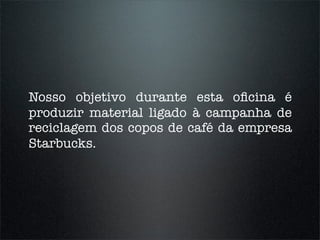 Nosso objetivo durante esta oﬁcina é
produzir material ligado à campanha de
reciclagem dos copos de café da empresa
Starbucks.
 