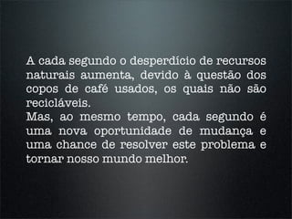 A cada segundo o desperdício de recursos
naturais aumenta, devido à questão dos
copos de café usados, os quais não são
recicláveis.
Mas, ao mesmo tempo, cada segundo é
uma nova oportunidade de mudança e
uma chance de resolver este problema e
tornar nosso mundo melhor.
 