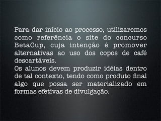 Para dar início ao processo, utilizaremos
como referência o site do concurso
BetaCup, cuja intenção é promover
alternativas ao uso dos copos de café
descartáveis.
Os alunos devem produzir idéias dentro
de tal contexto, tendo como produto ﬁnal
algo que possa ser materializado em
formas efetivas de divulgação.
 