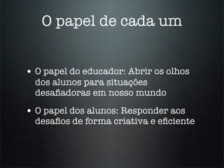 O papel de cada um


• O papel do educador: Abrir os olhos
  dos alunos para situações
  desaﬁadoras em nosso mundo

• O papel dos alunos: Responder aos
  desaﬁos de forma criativa e eﬁciente
 