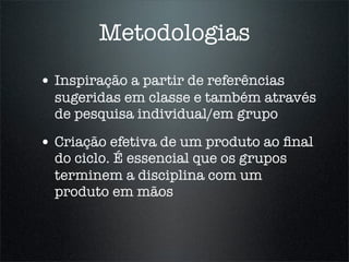 Metodologias
• Inspiração a partir de referências
  sugeridas em classe e também através
  de pesquisa individual/em grupo

• Criação efetiva de um produto ao ﬁnal
  do ciclo. É essencial que os grupos
  terminem a disciplina com um
  produto em mãos
 