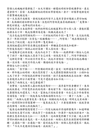 整個人的魂魄好像都散了，白天不講話，睡覺的時候卻整晚講夢話，甚至
還會慘叫、哀嚎，美滿搖醒他的時候經常發現他一身汗，好像夢境裡受到
什麼驚嚇或被追逐。
有一天美滿半夜醒來，發現失眠的阿哲手上竟然拿著好幾根人骨仔細端
詳，美滿嚇到連話都說不出來，沒想到阿哲倒是溫柔地跟她說：「免驚啦，
都是好朋友，我帶他們回來的。」
阿哲說早在日本投降前，他們的部隊已經被盟軍打得七零八落，潰散到叢
林裡各自亡命，戰友陸續因為受傷、飢餓或瘧疾死了。
「沒力氣也沒時間埋他們……，只好把他們的手剁一隻下來，生火把肉燒
熟了，用刺刀削掉，往背包一放繼續跑……。」阿哲說：「現在煩惱的是，
當初忘了做記號，我分不清哪一隻是誰的。」
美滿說她還記得阿哲在講這些歷程時，那種溫柔的語氣和眼神。
阿哲後來逃到一個深山的村落裡，幫人家砍柴、墾山。
「知道戰爭已經結束後，我反而走不了，因為……我跟那裡一個女人已經
有了孩子，總不能把人家丟下自己回來，妳說是不是？」阿哲平靜地說：
「這都是命運，所以妳另外有男人，我也不會怪妳，何況當初我也講過，
萬一沒回來，妳就另外找人嫁，講過的我不會反悔。」
那個女人和小孩呢？
美滿說：「很可憐……，阿哲講的時候還一直哭，說那邊每年都會燒山墾
田，那年燒山的時候，風向突然變了，大火濃煙整個撲向村落，小孩和女
人死了好多，阿哲說找到那母子的時候，孩子是被媽媽放在水缸裡，媽媽
全身燒得大部分只剩骨頭，可是手還抱著水缸不放……。」
後來呢？兩個丈夫，妳怎麼處理？
「老實說，這兩個男人最初對我有夠好……。漢亭看阿哲身體好了，東西
收收就要走，阿哲竟然去找他喝酒，要他留下來，說比起自己，他跟我的
夫妻關係反而還更久；而且，富源也只認他當爸爸，而自己至少外面曾經
有過家庭，回家……說起來反而像路過借住而已……，講了一大堆。」美
滿說：「兩個人這麼客氣來、客氣去，倒楣的反而是我，明明丈夫有兩個，
有一段時間卻活得像寡婦……，後來我生氣了，只要想讓誰陪，我就拿酒
去找誰喝，兩個人給我輪流！」
「後來這兩個都慢慢變壞了……。阿哲大概南洋待過那麼幾年，知道哪裡
有木材的生意可以做，跟我拿了一些錢做本，和漢亭一起做木材進口，把
旅館生意丟給我自己扛……，沒幾年，這兩個竟然賺了不少錢，晚上經常
穿得趴裡趴裡出去鬼混，有一天我出去抓，兩個人竟然在酒家裡喝得醉醺
醺，左邊抱一個、右邊抱一個，看到我也不怕，兩個人竟然還裝蒜，彼此
問：『今天不是應該你陪她喝，我放假？』」
 
