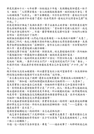那是民國四十六、七年的事，但經過五十年後，美滿講起來卻還是一肚子
火，她說：「人間事若像水，女人的頭殼就像海綿，碰到的就不會忘；男
人的頭殼像『孔固力』，潑下去轉眼乾。不信你去問阿哲，看他記不記得
馬來亞山上的孩子和老婆？還有，你去問漢亭，看他記不記得當初怎麼 『設
計我』？」
到底是誰設計誰成了美滿和漢亭一輩子永無休止的爭論，有時候甚至連阿
哲也會被牽拖進來，因為美滿會抱怨說：「當初要不是媒人亂設計，我這
輩子也不會這麼坎坷。」不過，儘管嘴裡老是這麼叨念著，但他們心裡各
自明白，是時代設計了他們。
面對無法抵擋的命運 人們也只能逆來順受 一如美滿的口頭禪 「天意！」
         ，         ，        ：
民國五○年代，南北二路數不清的年輕人湧進台北尋找發展的機會，美滿
幾乎把那些短期投宿的「莊腳囝仔」當作自己的小孩看待，不但幫他們介
紹工作，甚至還當起媒人撮合姻緣。
美滿說這輩子經過「美滿作媒，保證美滿」的夫妻超過兩百對，然而她私
下最想撮合的一對最後卻以遺憾收場，她說的是富源和富美。
美滿和漢亭在一起的時候並沒有辦戶口登記，阿哲回來之後，美滿當然還
是他的「配偶」，漢亭只好自立門戶，而富美則是他門戶下的「養女」，
和漢亭同姓，因此漢亭有時候會藉故哀嘆自己和富美都是「戶口外」 「外
                               的
人」。
既不同姓又沒有血緣關係，所以儘管富美從小就叫富源哥哥，但美滿卻始
終認為這兩個以後應該可以自然而然地「送作堆」。
「自己養大的女兒成了媳婦，還有比這個更圓滿、更讓我放心的姻緣嗎？」
美滿說：「誰知道，他們兩個還挺認真地以兄妹對待……，天意啦！」
富美其實很小就知道自己的來歷，但她始終不覺得自己和富源有什麼不
同，有時候甚至還會懷疑哥哥才是「戶口外」的人，因為上學之後她的成
績永遠排在前頭，而富源則老是吊車尾，所以被寵的是她，經常被罵的反
而是哥哥；富源勉強念完高職就跟著兩個爸爸學做生意，在外吹風淋雨，
而她卻一路無憂地念完大學還出國留學。
多年之後她曾經跟富源承認說，其實有很長的一段時間，她很著迷他那種
跟好學生完全不同的、率性而且海派的莊腳性格，但是「……怎麼說，你
總是我哥哥，是不是？」
富源說當她講起這一段的時候，自己也差點失控。
「我怎會不喜歡她呢？只是那時候……她實在太優秀了，優秀到讓自己自
卑，所以寧願當她的哥哥就好，至少可以因為『富美是我妹妹呢！』而有
一點小小的驕傲！」
不過，這一段他可沒告訴富美，畢竟「……過去的事了，而那時候我已經
 