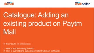 Catalogue: Adding an
existing product on Paytm
Mall
In this module, we will discuss :-
1. How to add an existing product?
2. How to submit brand authorization letter/trademark certificate?
 