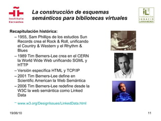 La construcción de esquemas  semánticos para bibliotecas virtuales Recapitulación histórica: 1955, Sam Phillips de los estudios Sun Records crea el Rock & Roll, unificando el Country & Western y el Rhythm & Blues 1989 Tim Berners-Lee crea en el CERN la World Wide Web unificando SGML y HTTP Versión específica HTML y TCP/IP 2001 Tim Berners-Lee define en Scientific American la Web Semántica 2006 Tim Berners-Lee redefine desde la W3C la web semántica como Linked Data www.w3.org/DesignIssues/LinkedData.html   19/06/10 