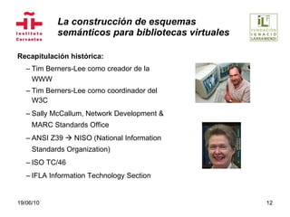 La construcción de esquemas  semánticos para bibliotecas virtuales Recapitulación histórica: Tim Berners-Lee como creador de la WWW Tim Berners-Lee como coordinador del W3C Sally McCallum, Network Development & MARC Standards Office ANSI Z39    NISO (National Information Standards Organization) ISO TC/46 IFLA Information Technology Section 19/06/10 