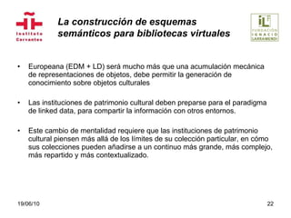 Europeana (EDM + LD) será mucho más que una acumulación mecánica de representaciones de objetos, debe permitir la generación de conocimiento sobre objetos culturales Las instituciones de patrimonio cultural deben preparse para el paradigma de linked data, para compartir la información con otros entornos.  Este cambio de mentalidad requiere que las instituciones de patrimonio cultural piensen más allá de los límites de su colección particular, en cómo sus colecciones pueden añadirse a un continuo más grande, más complejo, más repartido y más contextualizado. 19/06/10 La construcción de esquemas  semánticos para bibliotecas virtuales 
