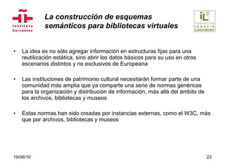 La idea es no sólo agregar información en estructuras fijas para una reutilización estática, sino abrir los datos básicos para su uso en otros escenarios distintos y no exclusivos de Europeana Las instituciones de patrimonio cultural necesitarán formar parte de una comunidad más amplia que ya comparte una serie de normas genéricas para la organización y distribución de información, más allá del ámbito de los archivos, bibliotecas y museos Estas normas han sido creadas por instancias externas, como el W3C, más que por archivos, bibliotecas y museos 19/06/10 La construcción de esquemas  semánticos para bibliotecas virtuales 