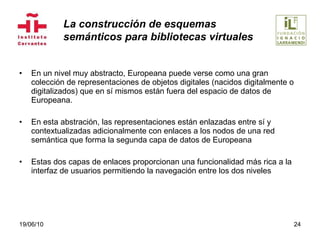 En un nivel muy abstracto, Europeana puede verse como una gran colección de representaciones de objetos digitales (nacidos digitalmente o digitalizados) que en sí mismos están fuera del espacio de datos de Europeana.  En esta abstración, las representaciones están enlazadas entre sí y contextualizadas adicionalmente con enlaces a los nodos de una red semántica que forma la segunda capa de datos de Europeana Estas dos capas de enlaces proporcionan una funcionalidad más rica a la interfaz de usuarios permitiendo la navegación entre los dos niveles 19/06/10 La construcción de esquemas  semánticos para bibliotecas virtuales 