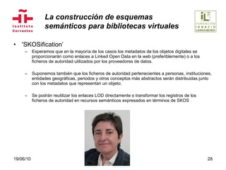 'SKOSification’ Esperamos que en la mayoría de los casos los metadatos de los objetos digitales se proporcionarán como enlaces a Linked Open Data en la web (preferiblemente) o a los ficheros de autoridad utilizados por los proveedores de datos.  Suponemos también que los ficheros de autoridad pertenecientes a personas, instituciones, entidades geográficas, periodos y otros conceptos más abstractos serán distribuidas junto con los metadatos que representan un objeto. Se podrán reutilizar los enlaces LOD directamente o transformar los registros de los ficheros de autoridad en recursos semánticos expresados en términos de SKOS 19/06/10 La construcción de esquemas  semánticos para bibliotecas virtuales 