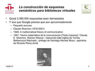 La construcción de esquemas  semánticos para bibliotecas virtuales Quizá 3.380.000 respuestas sean demasiadas Y eso que Google precisa que son  aproximadamente Pequeño excurso Claude Shannon (1916-2001) 1948: A mathematical theory of communication 1981: Teoría matemática de la comunicación [Texto impreso] / Claude E. Shannon, Warren Weaver ; traducción [del inglés] de Tomás Bethencourt Machado ; prólogo de Santiago Montes Mozo ; apéndice de Ricardo Pérez-Amat  19/06/10 