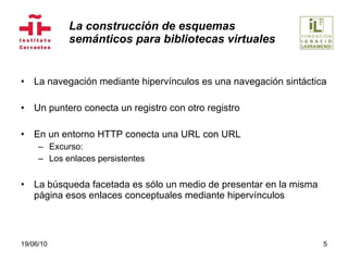 La construcción de esquemas  semánticos para bibliotecas virtuales La navegación mediante hipervínculos es una navegación sintáctica Un puntero conecta un registro con otro registro En un entorno HTTP conecta una URL con URL Excurso: Los enlaces persistentes  La búsqueda facetada es sólo un medio de presentar en la misma página esos enlaces conceptuales mediante hipervínculos 19/06/10 