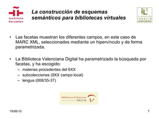 La construcción de esquemas  semánticos para bibliotecas virtuales Las facetas muestran los diferentes campos, en este caso de MARC XML, seleccionados mediante un hipervínculo y de forma parametrizada. La Biblioteca Valenciana Digital ha parametrizado la búsqueda por facetas, y ha escogido:  materias procedentes del 6XX subcolecciones (9XX campo local) lengua (008/35-37) 19/06/10 