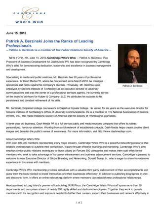 June 15, 2010

Patrick A. Berzinski Joins the Ranks of Leading
Professionals
-- Patrick A. Berzinski is a member of The Public Relations Society of America --

  NEW YORK, NY, June 15, 2010 /Cambridge Who's Who/ -- Patrick A. Berzinski, Vice
President of Business Development for Dash Media PR, has been recognized by Cambridge
Who's Who for demonstrating dedication, leadership and excellence in business management
and development.

Specializing in media and public relations, Mr. Berzinski has 20 years of professional
experience. At Dash Media PR, where he has worked since March 2010, he manages
operations and helps expand his company's clientele. Previously, Mr. Berzinski was                       Patrick A. Berzinski
employed by Stevens Institute of Technology as an executive director of university
communications and was the owner of a professional services agency. He currently serves
on the board of advisors for Kulper & Company, LLC. He attributes his success to his
persistence and constant refinement of his skills.

Mr. Berzinski completed college coursework in English at Upsala College. He served for six years as the executive director for
Stevens Institute of Technology's Office of University Communications. He is a member of The National Association of Science
Writers, Inc., The Public Relations Society of America and the Society of Professional Journalists.

A three year old business, Dash Media PR is a full-service public and media relations company that offers its clients
personalized, hands-on attention. Working from a rich network of established contacts, Dash Media helps create positive client
images and broaden the public's sense of awareness. For more information, visit http://www.dashmediapr.com.

About Cambridge Who's Who
With over 400,000 members representing every major industry, Cambridge Who's Who is a powerful networking resource that
enables professionals to outshine their competition, in part through effective branding and marketing. Cambridge Who's Who
employs similar public relations techniques to those utilized by Fortune 500 companies and makes them cost-effective for
members who seek to take advantage of its career enhancement and business advancement services. Cambridge is pleased to
welcome its new Executive Director of Global Branding and Networking, Donald Trump Jr., who is eager to share his extensive
experience in this arena with members.

Cambridge Who's Who membership provides individuals with a valuable third party endorsement of their accomplishments and
gives them the tools needed to brand themselves and their businesses effectively. In addition to publishing biographies in print
and electronic form, it offers an online networking platform where members can establish new professional relationships.

Headquartered in Long Island's premier office building, RXR Plaza, the Cambridge Who's Who staff spans more than 10
departments and comprises a team of nearly 200 highly skilled and dedicated employees. Together they work to provide
members with the recognition and exposure needed to further their careers, expand their businesses and network effectively in


                                                               1 of 2
 