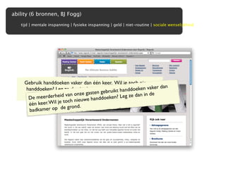 ability (6 bronnen, BJ Fogg)
   tijd | mentale inspanning | fysieke inspanning | geld | niet-routine | sociale wenselijkheid




     Gebruik handdoeken vaker dan één keer. Wil je toch nieuwe
      handdoeken? Leg ze dan in de badkamerikt handgrond.n vaker dan
                                                           ke
                                             bru op  de doe Dan
                                         n ge
                         van on dat je e
                    zorgen wij ze gastnieuweken? Leg ze dan in de
                                               krijgt.
       D e meerderheid                  ndd oe
                        toch nieuwe ha
       één keer. Wil je      nd.
       badka mer op  de gro
 