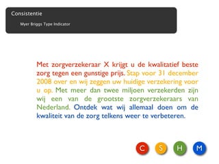 Consistentie
   Myer Briggs Type Indicator




           Met zorgverzekeraar X krijgt u de kwalitatief beste
           zorg tegen een gunstige prijs. Stap voor 31 december
           2008 over en wij zeggen uw huidige verzekering voor
           u op. Met meer dan twee miljoen verzekerden zijn
           wij een van de grootste zorgverzekeraars van
           Nederland. Ontdek wat wij allemaal doen om de
           kwaliteit van de zorg telkens weer te verbeteren.



                                            C     S     H     M
 