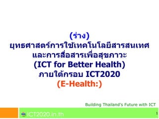 (ราง)
ยทธศาสตรการใชเทคโนโลยสารสนเทศ
    และการสอสารเพอสขภาวะ
     (ICT for Better Health)
      ภายใตกรอบ ICT2020
           (E-Health:)

               Building Thailand's Future with ICT

                                                     1
 