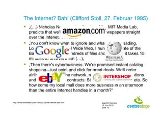 The Internet? Bah! (Clifford Stoll, 27. Februar 1995)
            „(…) Nicholas Negroponte, director of the MIT Media Lab,
             predicts that we'll soon buy books and newspapers straight
             over the Intenet. Uh, sure.“
            „You don't know what to ignore and what's worth reading.
             Logged onto the World Wide Web, I hunt for the date of the
             Battle of Trafalgar. Hundreds of files show up, and it takes 15
             minutes to unravel them (…)„
            „Then there's cyberbusiness. We're promised instant catalog
             shopping—just point and click for great deals. We'll order
             airline tickets over the network, make restaurant reservations
             and negotiate sales contracts. Stores will become obsolete. So
             how come my local mall does more business in an afternoon
             than the entire Internet handles in a month?“

http://www.newsweek.com/1995/02/26/the-internet-bah.html   Joachim Niemeier
                                                           16. Juni 2010
                                                           Seite 10
 