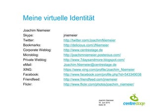Meine virtuelle Identität
Joachim Niemeier
Skype:              jniemeier
Twitter:            http://twitter.com/JoachimNiemeier
Bookmarks:          http://delicious.com/JNiemeier
Corporate Weblog:   http://www.centrestage.de
Microblog:          http://joachimniemeier.posterous.com/
Private Weblog:     http://www.7daysandmore.blogspot.com/
eMail:              Joachim.Niemeier@centrestage.de
XING:               https://www.xing.com/profile/Joachim_Niemeier
Facebook:           http://www.facebook.com/profile.php?id=543349038
Friendfeed:         http://www.friendfeed.com/jniemeier
Flickr:             http://www.flickr.com/photos/joachim_niemeier/



                                         Joachim Niemeier
                                         16. Juni 2010
                                         Seite 30
 