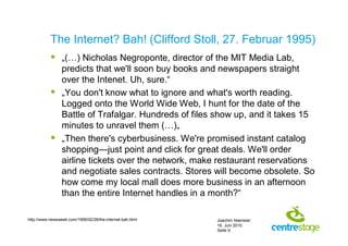 The Internet? Bah! (Clifford Stoll, 27. Februar 1995)
            „(…) Nicholas Negroponte, director of the MIT Media Lab,
             predicts that we'll soon buy books and newspapers straight
             over the Intenet. Uh, sure.“
            „You don't know what to ignore and what's worth reading.
             Logged onto the World Wide Web, I hunt for the date of the
             Battle of Trafalgar. Hundreds of files show up, and it takes 15
             minutes to unravel them (…)„
            „Then there's cyberbusiness. We're promised instant catalog
             shopping—just point and click for great deals. We'll order
             airline tickets over the network, make restaurant reservations
             and negotiate sales contracts. Stores will become obsolete. So
             how come my local mall does more business in an afternoon
             than the entire Internet handles in a month?“

http://www.newsweek.com/1995/02/26/the-internet-bah.html   Joachim Niemeier
                                                           16. Juni 2010
                                                           Seite 9
 