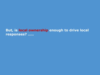But, is  local ownership  enough to drive local responses? ….. 