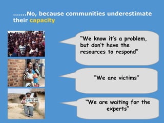 …… .No, because communities underestimate their  capacity “ We know it’s a problem, but don’t have the resources to respond” “ We are waiting for the experts” “ We are victims” 