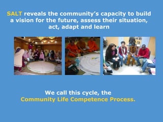 SALT  reveals the community’s capacity to build a vision for the future, assess their situation, act, adapt and learn We call this cycle, the  Community Life Competence Process.  