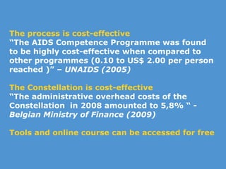 The process is cost-effective “ T he AIDS Competence Programme was found to be highly cost-effective when compared to other programmes (0.10 to US$ 2.00 per person reached )” –  UNAIDS (2005) The Constellation is cost-effective   “ The administrative overhead costs of the Constellation  in 2008 amounted to 5,8% “ -  Belgian Ministry of Finance (2009) Tools and online course can be accessed for free 