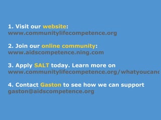 1. Visit our  website :  www.communitylifecompetence.org 2. Join our  online community : www.aidscompetence.ning.com   3. Apply  SALT  today. Learn more on www.communitylifecompetence.org/whatyoucando 4. Contact  Gaston  to see how we can support [email_address]   