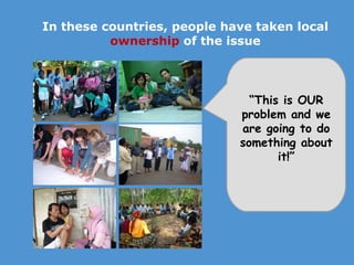 In these countries, people have taken local  ownership   of the issue “ This is OUR problem and we are going to do something about it!” 