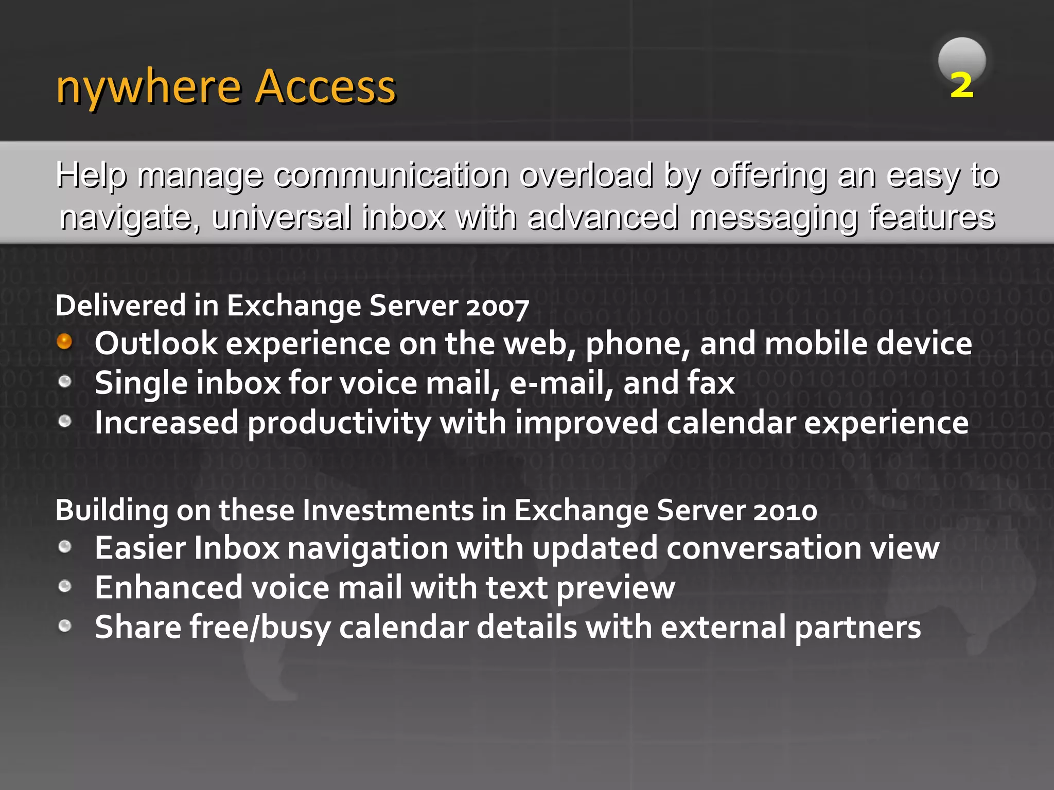 Delivered in Exchange Server 2007 Outlook experience on the web, phone, and mobile device Single inbox for voice mail, e-mail, and fax Increased productivity with improved calendar experience Building on these Investments in Exchange Server 2010 Easier Inbox navigation with updated conversation view Enhanced voice mail with text preview Share free/busy calendar details with external partners Anywhere Access Help manage communication overload by offering an easy to navigate, universal inbox with advanced messaging features 2 