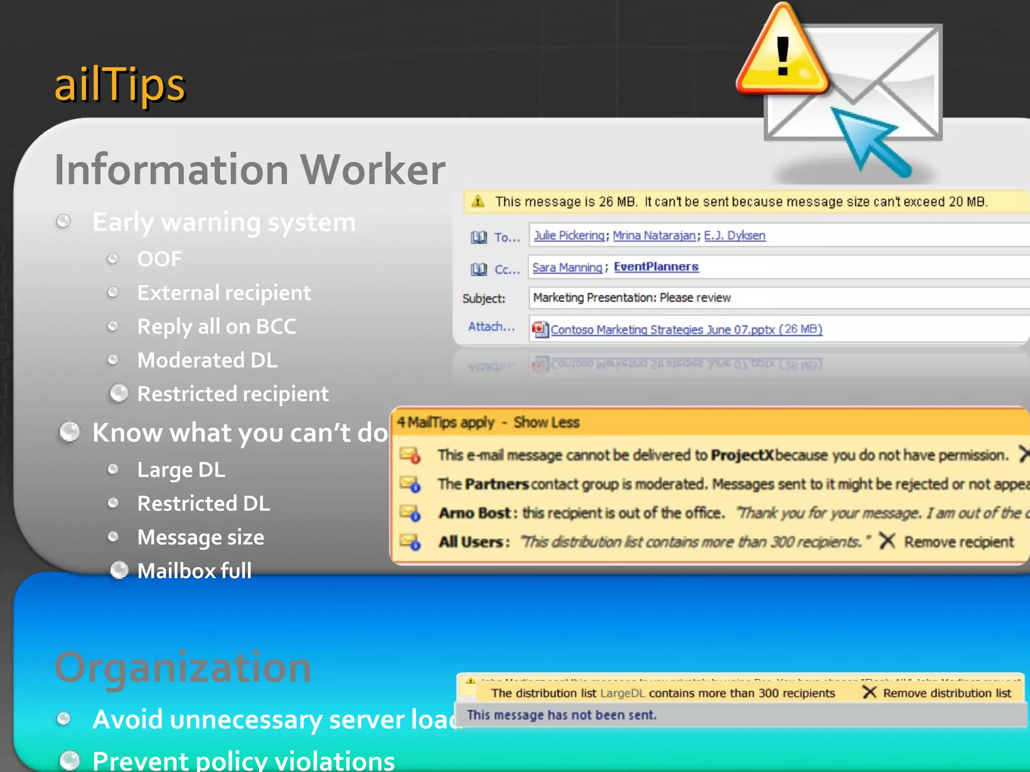 MailTips Information Worker  Early warning system OOF External recipient Reply all on BCC Moderated DL Restricted recipient Know what you can’t do Large DL Restricted DL Message size Mailbox full Organization   Avoid unnecessary server load Prevent policy violations Custom MailTip 