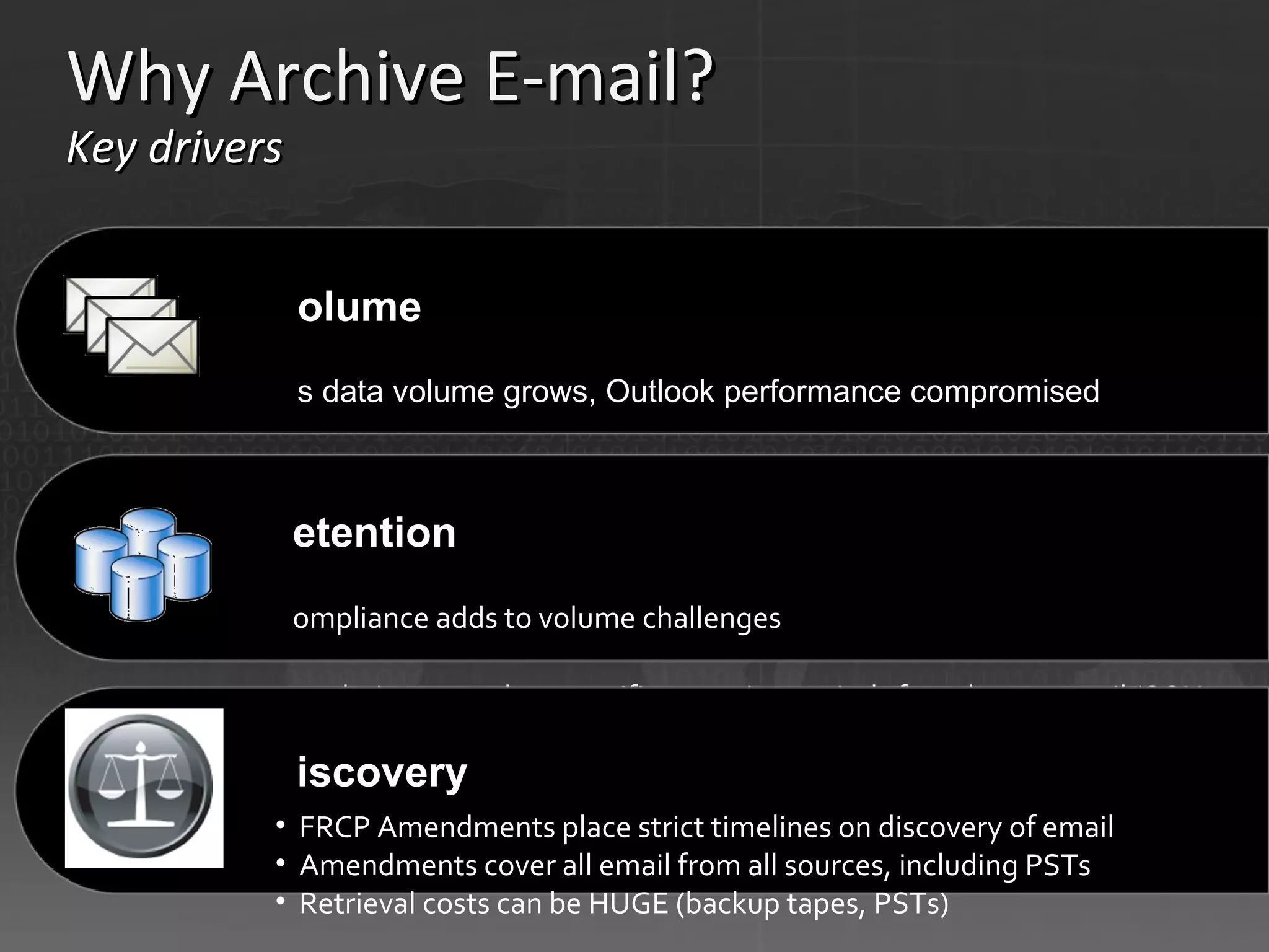 Why Archive E-mail?  Key drivers  Volume  As data volume grows, Outlook performance compromised Mailbox quotas control volume but also encourage PSTs PSTs add to further performance/management issues  Retention  Compliance adds to volume challenges  Regulations mandate specific retention periods for relevant email (SOX = 5 years, SEC rules = 6 years, HIPAA = 5-6 years)  Discovery  FRCP Amendments place strict timelines on discovery of email  Amendments cover all email from all sources, including PSTs  Retrieval costs can be HUGE (backup tapes, PSTs)  