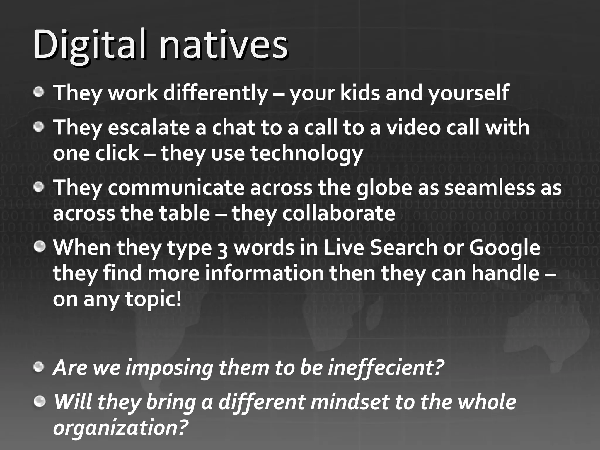 Digital natives They work differently – your kids and yourself They escalate a chat to a call to a video call with one click – they use technology They communicate across the globe as seamless as across the table – they collaborate When they type 3 words in Live Search or Google they find more information then they can handle – on any topic! Are we imposing them to be ineffecient? Will they bring a different mindset to the whole organization? 
