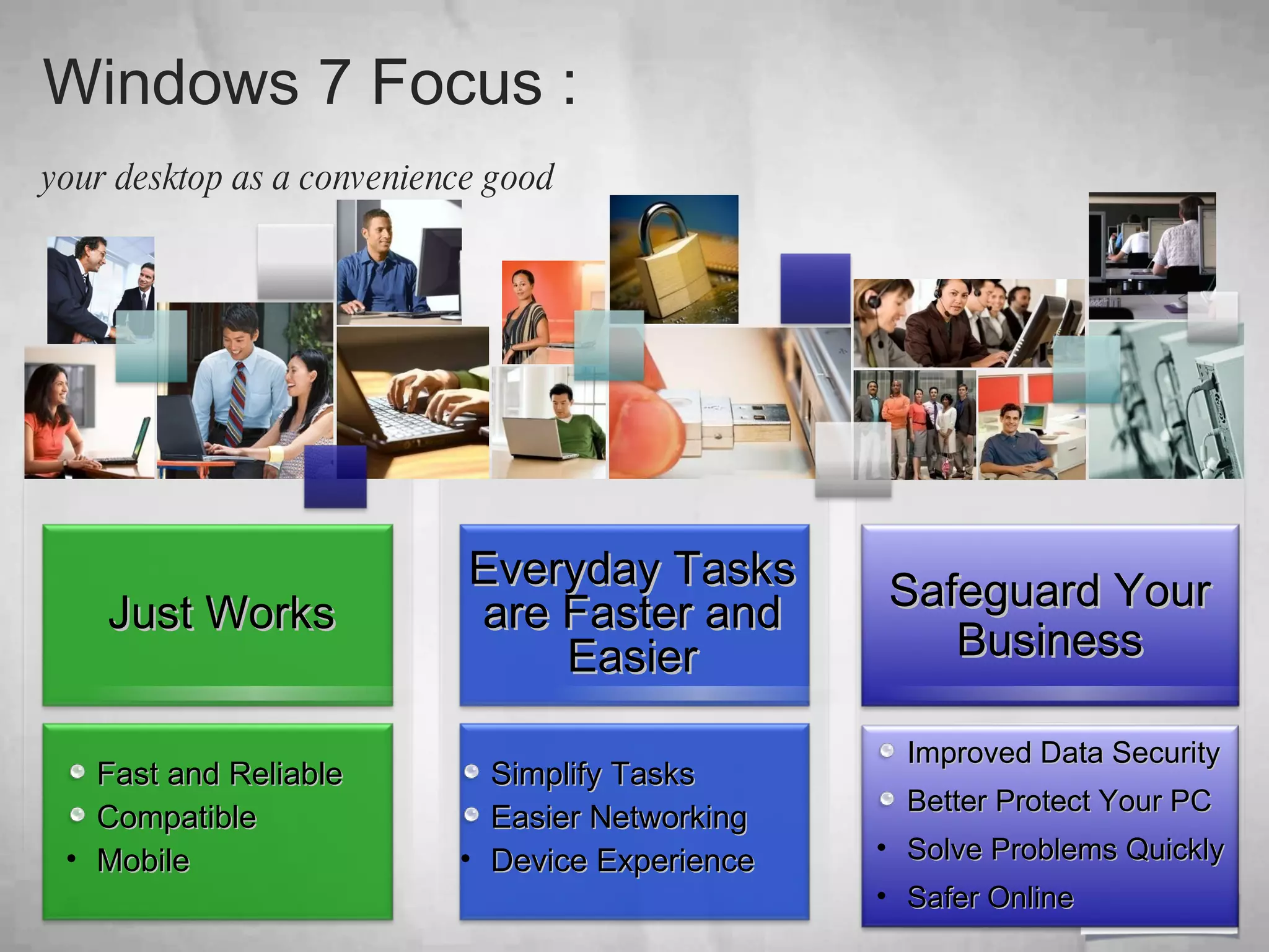 Windows 7 Focus :  your desktop as a convenience good   Fast and Reliable Compatible Mobile Everyday Tasks are Faster and Easier Simplify Tasks Easier Networking Device Experience Safeguard Your Business Just Works Improved Data Security Better Protect Your PC Solve Problems Quickly Safer Online 