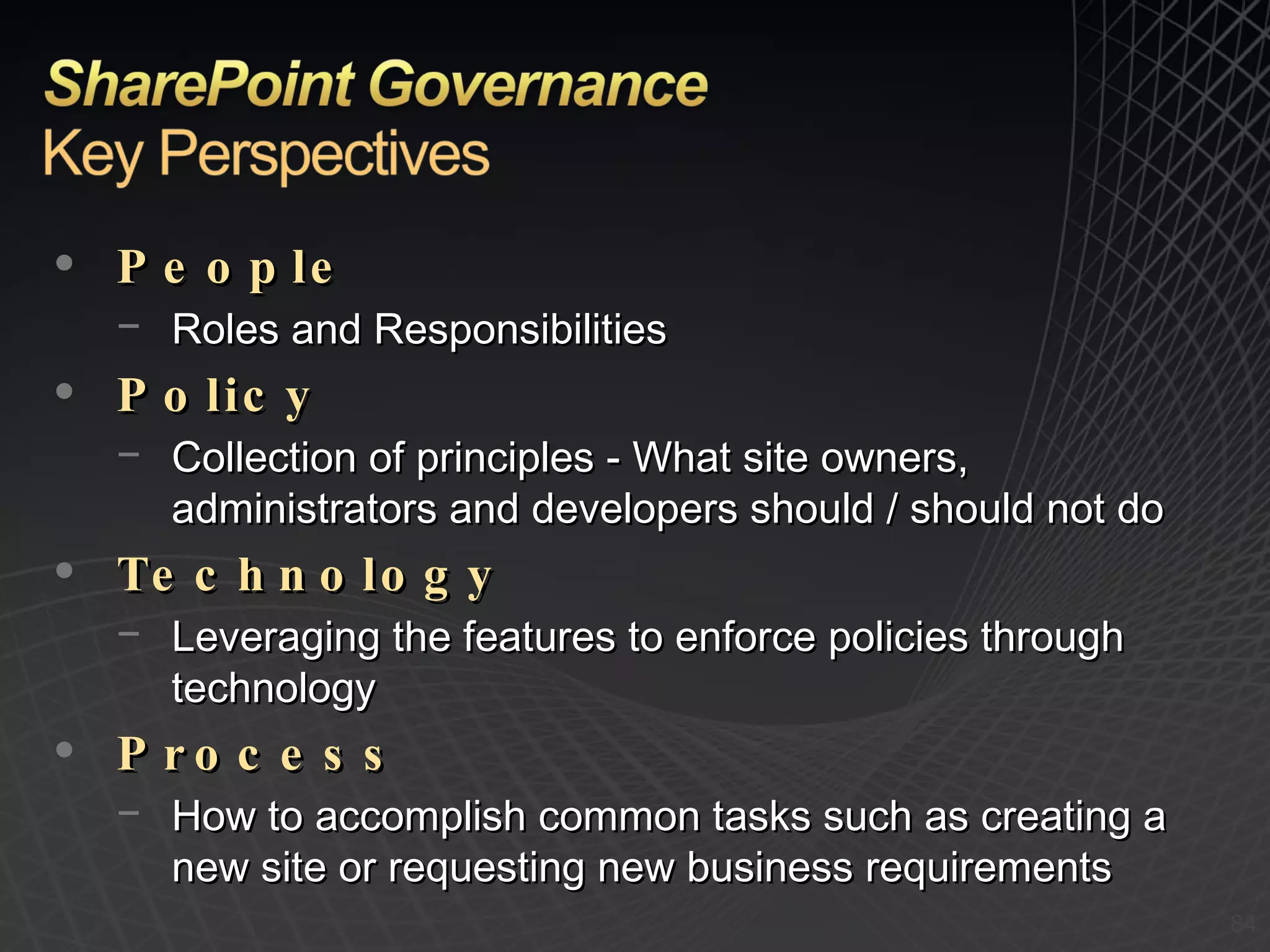 People Roles and Responsibilities Policy Collection of principles - What site owners, administrators and developers should / should not do Technology Leveraging the features to enforce policies through technology Process How to accomplish common tasks such as creating a new site or requesting new business requirements 
